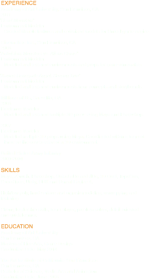 EXPERIENCE
Academy of Art University, San Francisco, CA
2011
“Heart Mountain”
Environment Modeler
Created tileable textures and optimized models for Unreal game engine. Cinematico Inc., San Francisco, CA
2008
“Activision: Monsters vs. Aliens Game”
Environment Modeler
Modeled and textured environments and props for game cinematics. “Xavier: Renegade Angel: Season Two”
Environment Modeler
Modeled and textured environments from concepts and storyboards. Millions of Us, Sausalito, CA
2008
Freelance Modeler
Modeled and textured multiple 3D props using Maya and Photoshop. 2007
Freelance Modeler
Modeled multiple 3D props using Maya. Coordinated within a team of three on the construction of a 3D environment. United States Army Infantry
2000-2004 SKILLS
Maya, Zbrush, Photoshop, Quixel nDo and dDo, 3D Coat, TopoGun, SpeedTree, Unity, UDK and Unreal Engine 4. High/low poly, hard surface and organic modeling, unwrapping and texturing. Strong leadership skills, team player, problem solver, detail-oriented and quick learner. EDUCATION
Academy of Art University
San Francisco, CA
Masters of Fine Arts, Game Design
Graduation Date–May 2014 The Art Institute of California–San Francisco
San Francisco, CA
Bachelor of Science, Media Arts and Animation
Graduation Date–June 2008